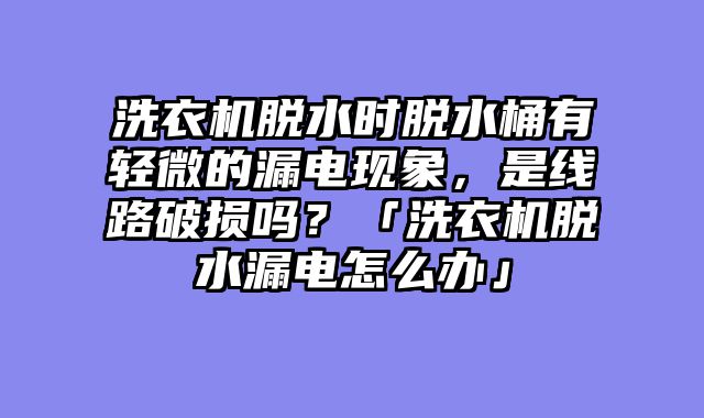洗衣机脱水时脱水桶有轻微的漏电现象，是线路破损吗？「洗衣机脱水漏电怎么办」