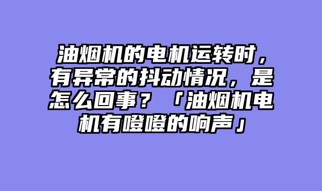油烟机的电机运转时，有异常的抖动情况，是怎么回事？「油烟机电机有噔噔的响声」