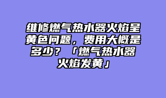 维修燃气热水器火焰呈黄色问题，费用大概是多少？「燃气热水器火焰发黄」