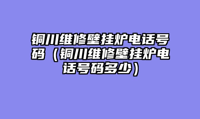 铜川维修壁挂炉电话号码（铜川维修壁挂炉电话号码多少）