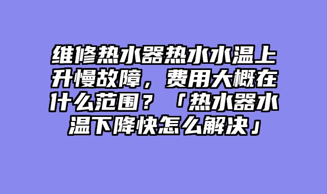 维修热水器热水水温上升慢故障，费用大概在什么范围？「热水器水温下降快怎么解决」