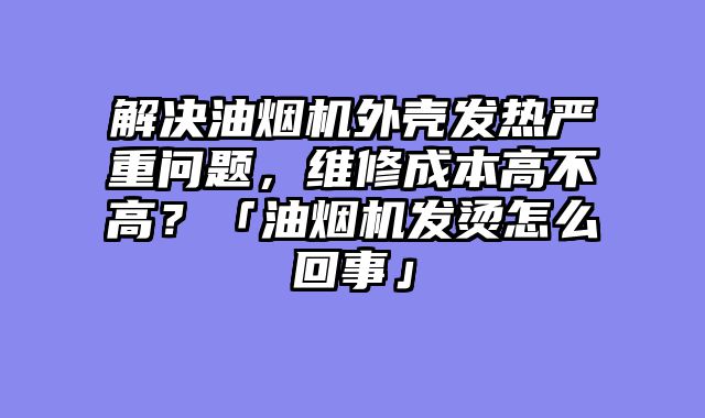解决油烟机外壳发热严重问题，维修成本高不高？「油烟机发烫怎么回事」