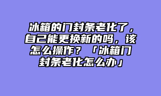 冰箱的门封条老化了，自己能更换新的吗，该怎么操作？「冰箱门封条老化怎么办」