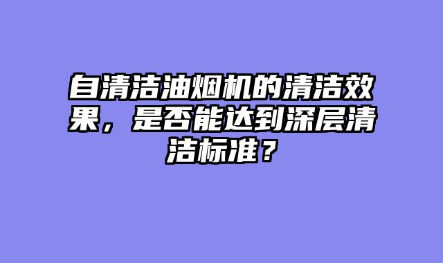自清洁油烟机的清洁效果，是否能达到深层清洁标准？