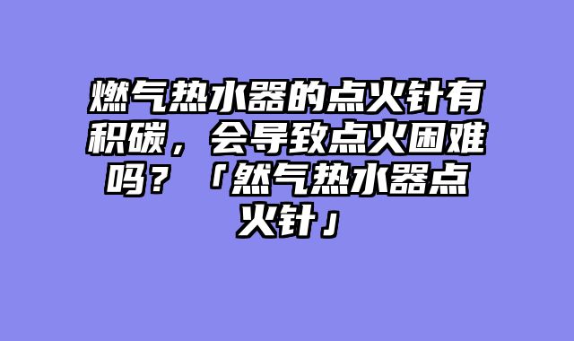 燃气热水器的点火针有积碳，会导致点火困难吗？「然气热水器点火针」