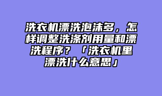 洗衣机漂洗泡沫多，怎样调整洗涤剂用量和漂洗程序？「洗衣机里漂洗什么意思」