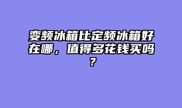 变频冰箱比定频冰箱好在哪，值得多花钱买吗？