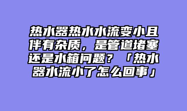 热水器热水水流变小且伴有杂质，是管道堵塞还是水箱问题？「热水器水流小了怎么回事」