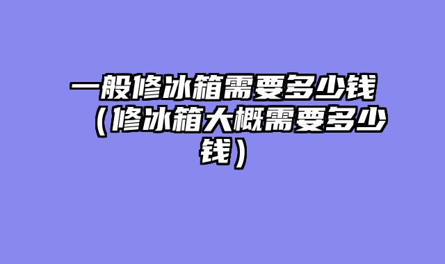 一般修冰箱需要多少钱（修冰箱大概需要多少钱）