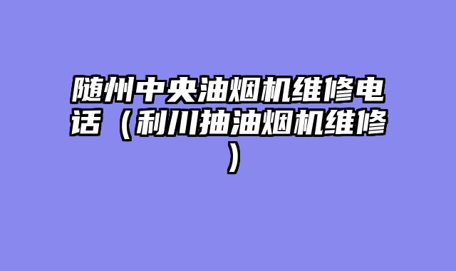 随州中央油烟机维修电话（利川抽油烟机维修）