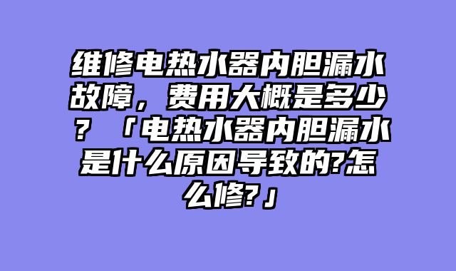维修电热水器内胆漏水故障，费用大概是多少？「电热水器内胆漏水是什么原因导致的?怎么修?」