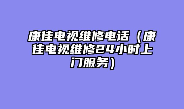 康佳电视维修电话（康佳电视维修24小时上门服务）