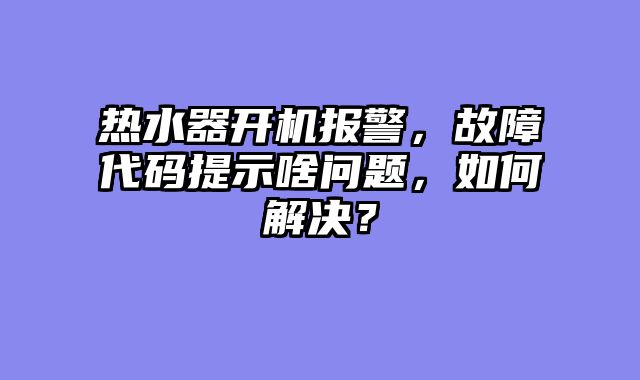 热水器开机报警，故障代码提示啥问题，如何解决？