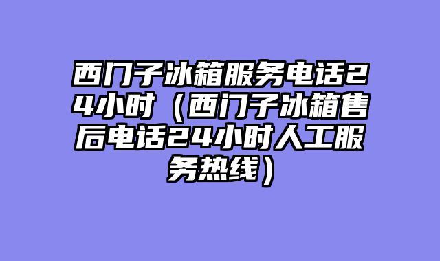 西门子冰箱服务电话24小时（西门子冰箱售后电话24小时人工服务热线）