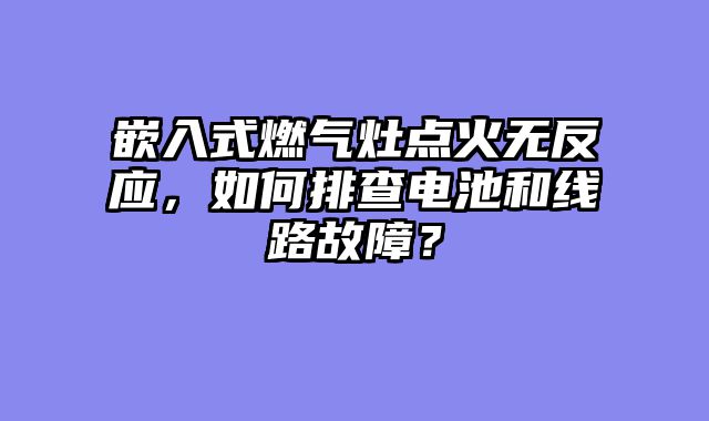 嵌入式燃气灶点火无反应，如何排查电池和线路故障？