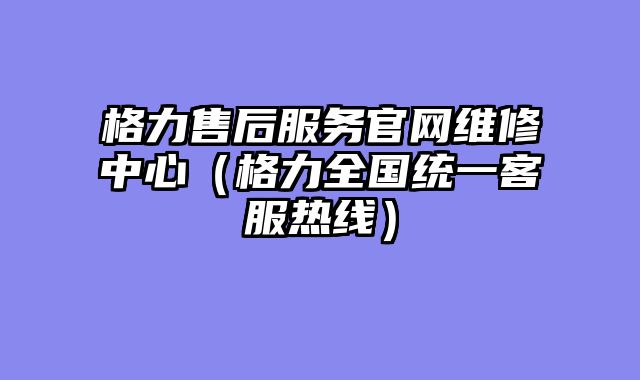 格力售后服务官网维修中心（格力全国统一客服热线）