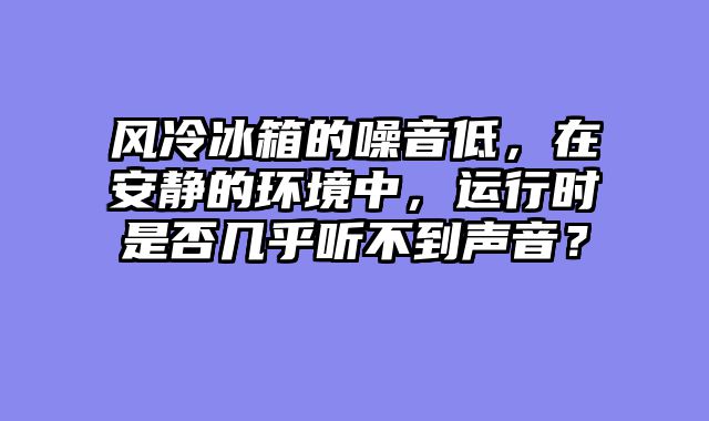 风冷冰箱的噪音低，在安静的环境中，运行时是否几乎听不到声音？