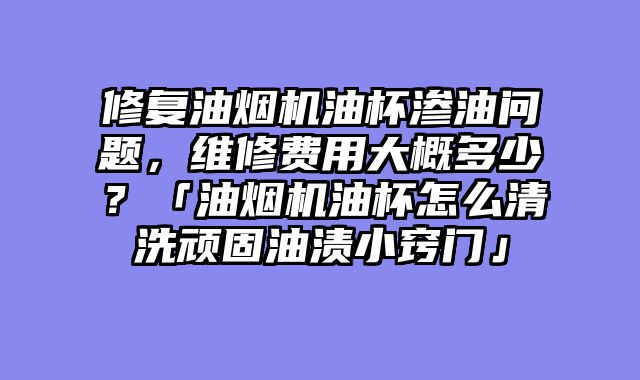 修复油烟机油杯渗油问题，维修费用大概多少？「油烟机油杯怎么清洗顽固油渍小窍门」