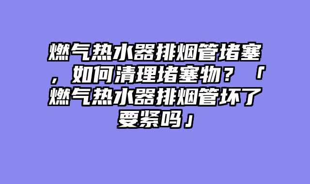 燃气热水器排烟管堵塞，如何清理堵塞物？「燃气热水器排烟管坏了要紧吗」