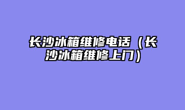 长沙冰箱维修电话（长沙冰箱维修上门）