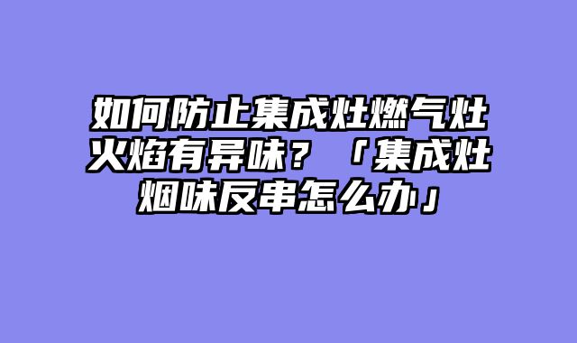 如何防止集成灶燃气灶火焰有异味？「集成灶烟味反串怎么办」