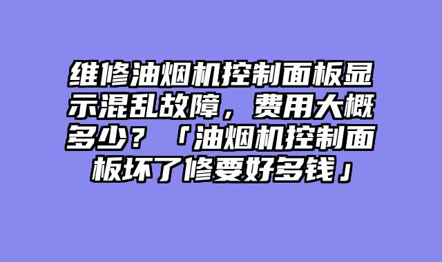 维修油烟机控制面板显示混乱故障，费用大概多少？「油烟机控制面板坏了修要好多钱」