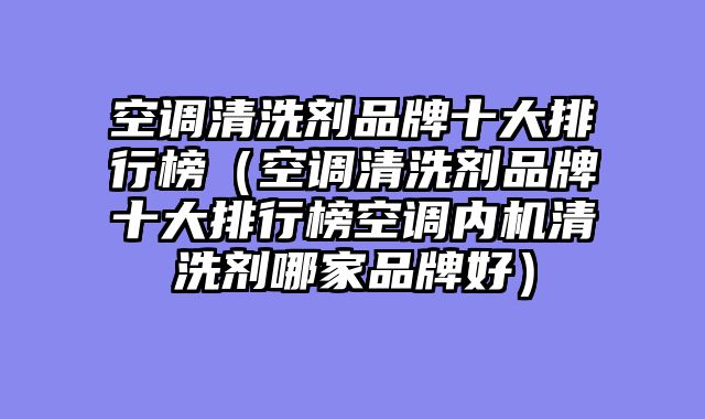 空调清洗剂品牌十大排行榜（空调清洗剂品牌十大排行榜空调内机清洗剂哪家品牌好）