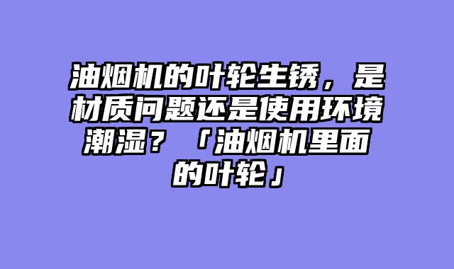 油烟机的叶轮生锈，是材质问题还是使用环境潮湿？「油烟机里面的叶轮」