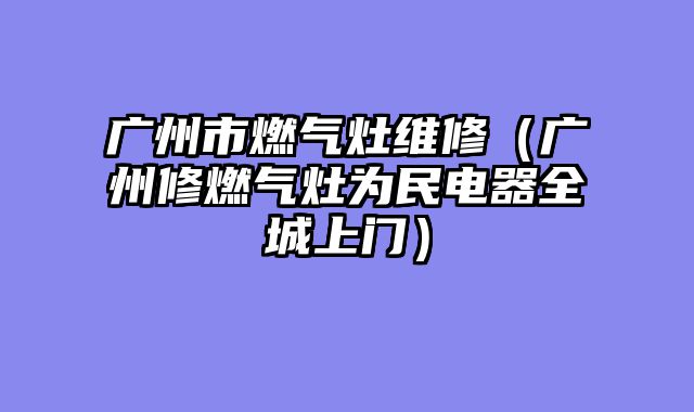 广州市燃气灶维修（广州修燃气灶为民电器全城上门）