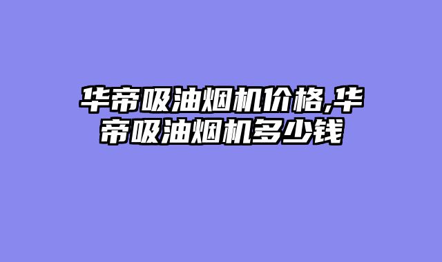 华帝吸油烟机价格,华帝吸油烟机多少钱
