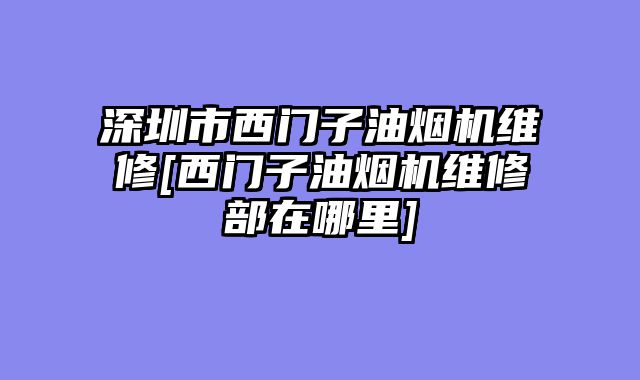 深圳市西门子油烟机维修[西门子油烟机维修部在哪里]