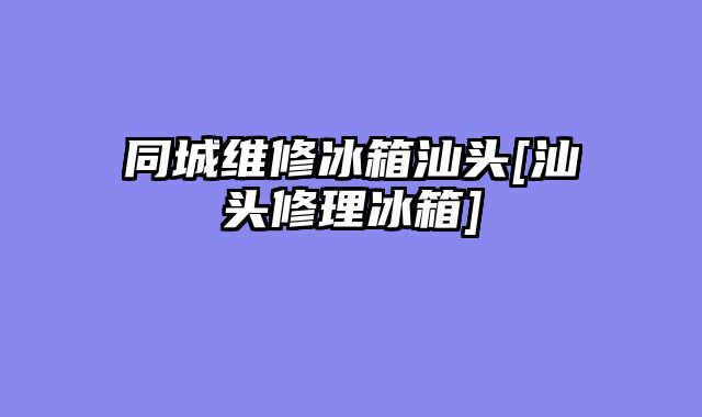 同城维修冰箱汕头[汕头修理冰箱]