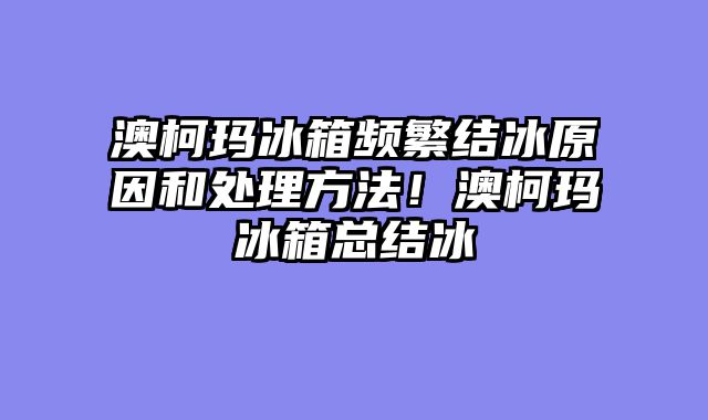 澳柯玛冰箱频繁结冰原因和处理方法！澳柯玛冰箱总结冰