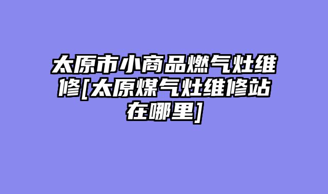 太原市小商品燃气灶维修[太原煤气灶维修站在哪里]