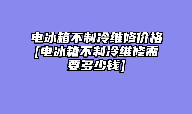 电冰箱不制冷维修价格[电冰箱不制冷维修需要多少钱]