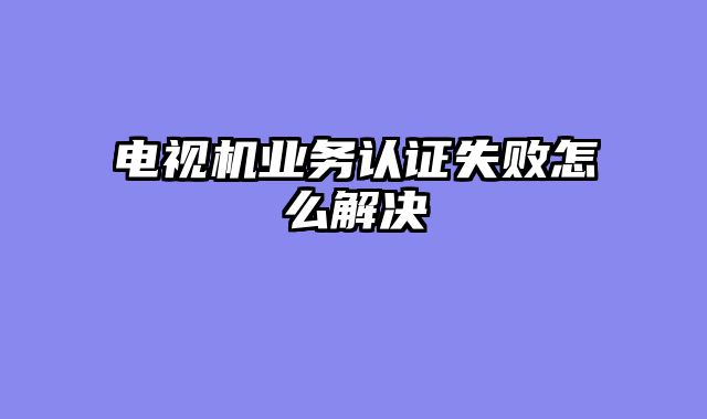 电视机业务认证失败怎么解决