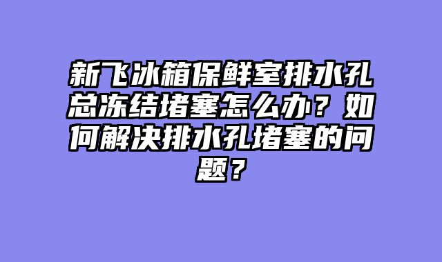 新飞冰箱保鲜室排水孔总冻结堵塞怎么办？如何解决排水孔堵塞的问题？
