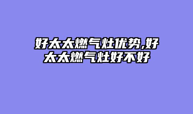 好太太燃气灶优势,好太太燃气灶好不好