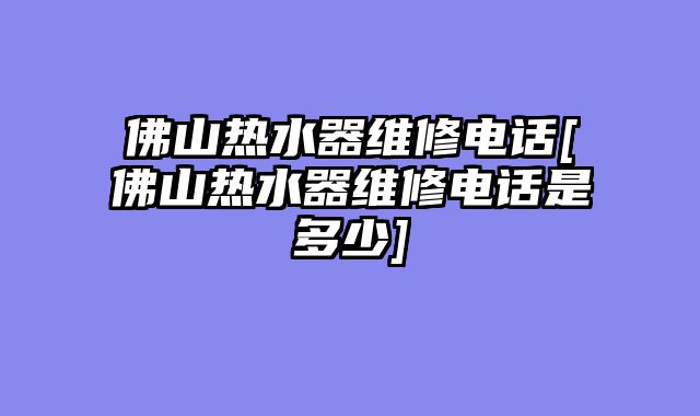 佛山热水器维修电话[佛山热水器维修电话是多少]