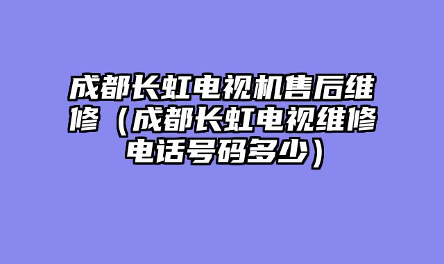 成都长虹电视机售后维修（成都长虹电视维修电话号码多少）