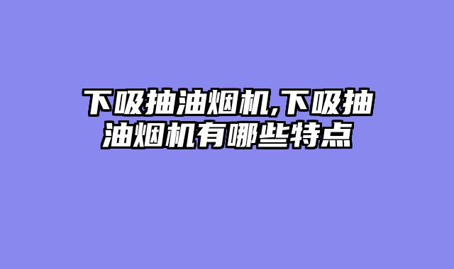 下吸抽油烟机,下吸抽油烟机有哪些特点