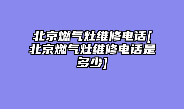 北京燃气灶维修电话[北京燃气灶维修电话是多少]