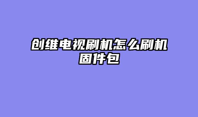 创维电视刷机怎么刷机固件包