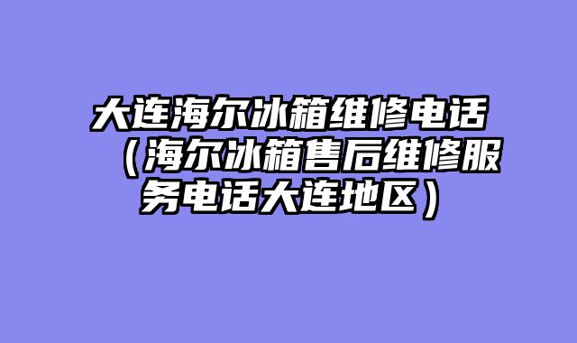 大连海尔冰箱维修电话（海尔冰箱售后维修服务电话大连地区）
