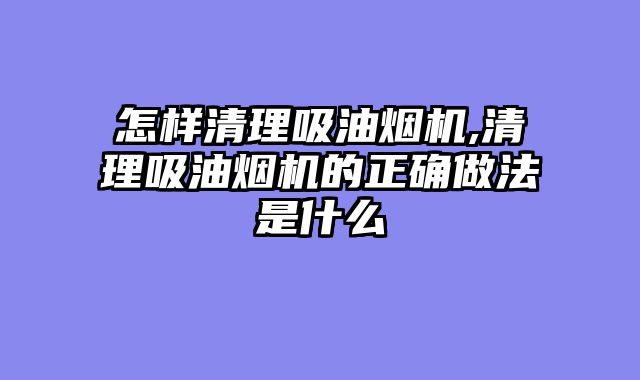怎样清理吸油烟机,清理吸油烟机的正确做法是什么