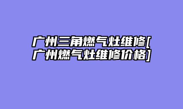 广州三角燃气灶维修[广州燃气灶维修价格]