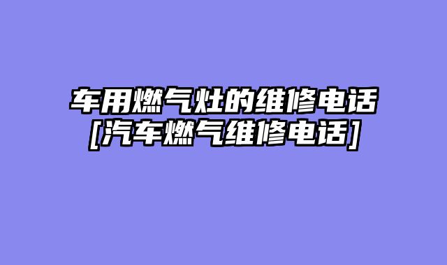 车用燃气灶的维修电话[汽车燃气维修电话]