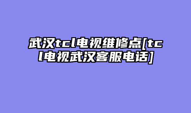 武汉tcl电视维修点[tcl电视武汉客服电话]