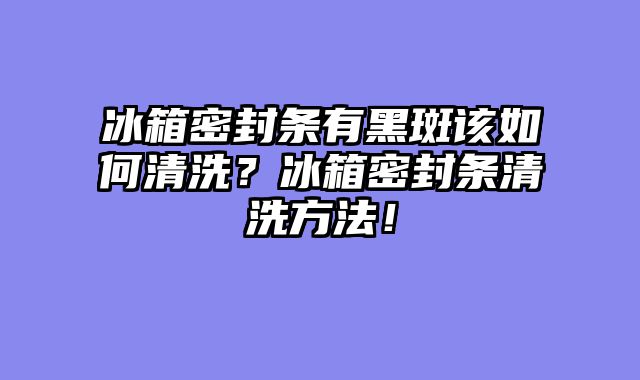 冰箱密封条有黑斑该如何清洗？冰箱密封条清洗方法！