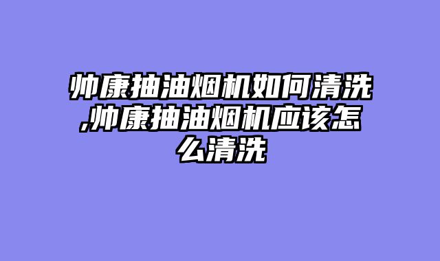 帅康抽油烟机如何清洗,帅康抽油烟机应该怎么清洗